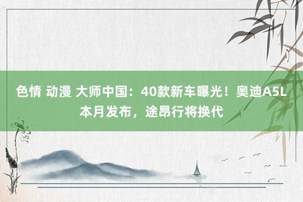 色情 动漫 大师中国：40款新车曝光！奥迪A5L本月发布，途昂行将换代