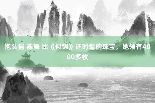 抱头摇 裸舞 比《似锦》还时髦的珠宝，她领有4000多枚