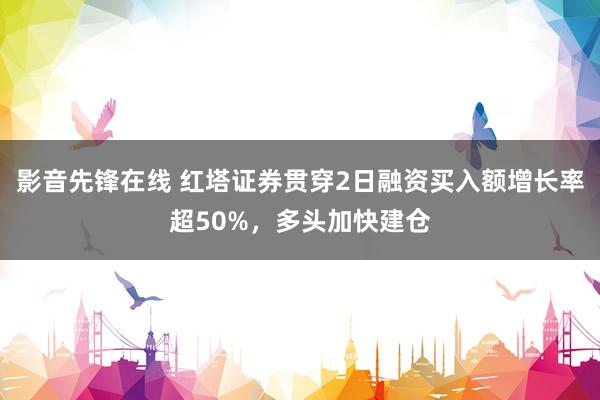 影音先锋在线 红塔证券贯穿2日融资买入额增长率超50%，多头加快建仓