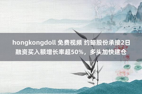 hongkongdoll 免费视频 约略股份承接2日融资买入额增长率超50%，多头加快建仓