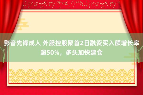 影音先锋成人 外服控股聚首2日融资买入额增长率超50%，多头加快建仓