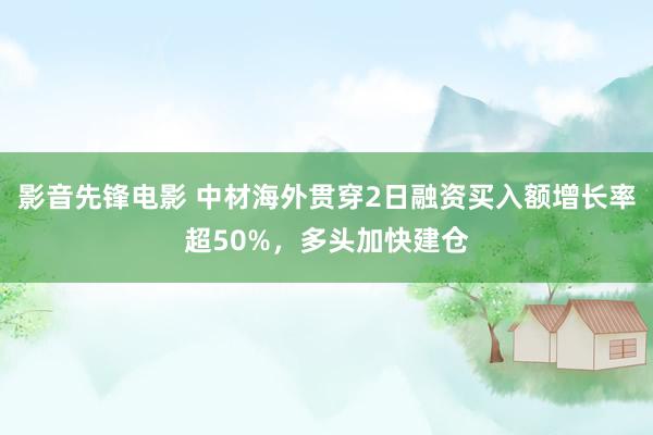 影音先锋电影 中材海外贯穿2日融资买入额增长率超50%，多头加快建仓