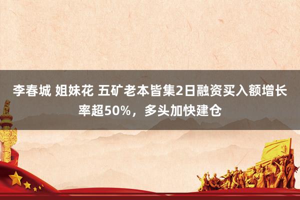 李春城 姐妹花 五矿老本皆集2日融资买入额增长率超50%，多头加快建仓