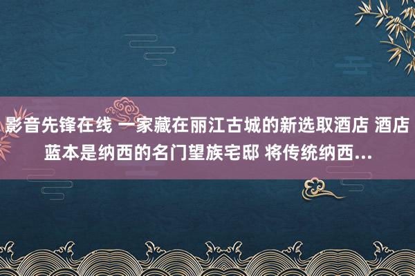 影音先锋在线 一家藏在丽江古城的新选取酒店 酒店蓝本是纳西的名门望族宅邸 将传统纳西...