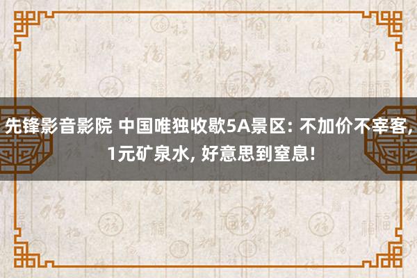 先锋影音影院 中国唯独收歇5A景区: 不加价不宰客, 1元矿泉水, 好意思到窒息!