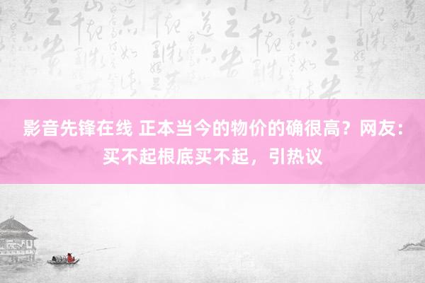 影音先锋在线 正本当今的物价的确很高？网友：买不起根底买不起，引热议