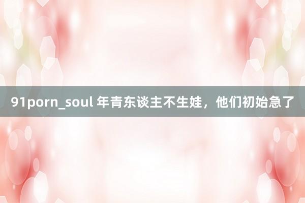 91porn_soul 年青东谈主不生娃，他们初始急了