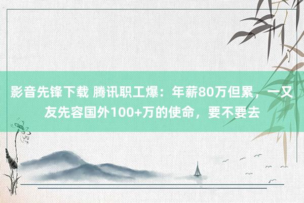 影音先锋下载 腾讯职工爆：年薪80万但累，一又友先容国外100+万的使命，要不要去