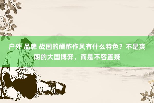 户外 品牌 战国的酬酢作风有什么特色？不是爽朗的大国博弈，而是不容置疑