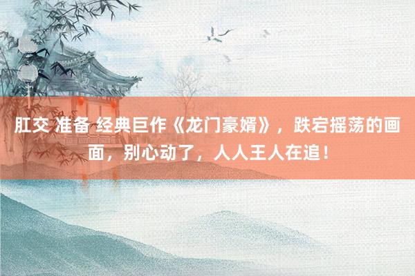 肛交 准备 经典巨作《龙门豪婿》，跌宕摇荡的画面，别心动了，人人王人在追！