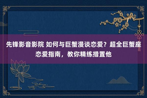 先锋影音影院 如何与巨蟹漫谈恋爱？超全巨蟹座恋爱指南，教你精练措置他