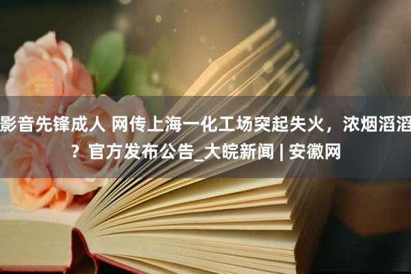 影音先锋成人 网传上海一化工场突起失火，浓烟滔滔？官方发布公告_大皖新闻 | 安徽网