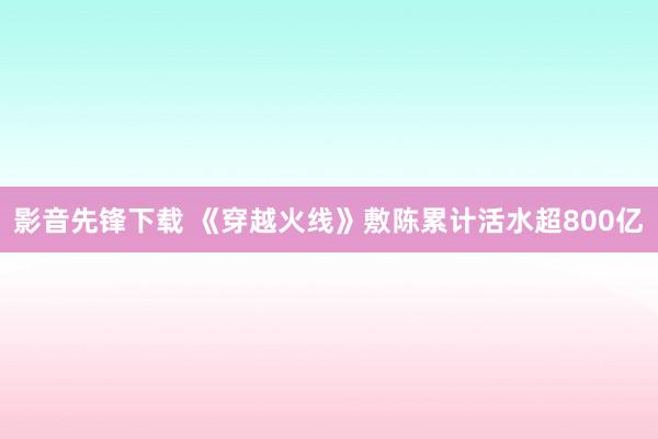 影音先锋下载 《穿越火线》敷陈累计活水超800亿