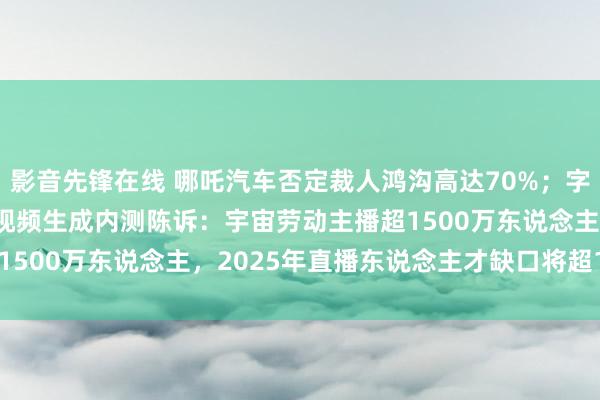 影音先锋在线 哪吒汽车否定裁人鸿沟高达70%；字节进步AI助手豆包开启视频生成内测陈诉：宇宙劳动主播超1500万东说念主，2025年直播东说念主才缺口将超1900万