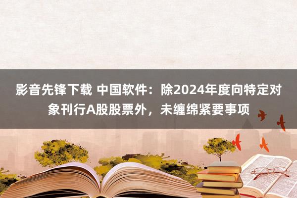 影音先锋下载 中国软件：除2024年度向特定对象刊行A股股票外，未缠绵紧要事项