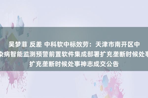 吴梦菲 反差 中科软中标效劳：天津市南开区中医病院国度传染病智能监测预警前置软件集成部署扩充垄断时候处事神志成交公告