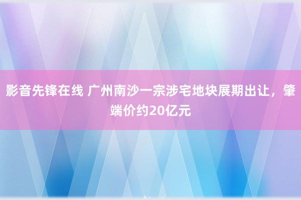 影音先锋在线 广州南沙一宗涉宅地块展期出让，肇端价约20亿元