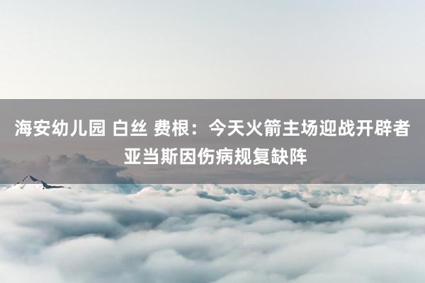 海安幼儿园 白丝 费根：今天火箭主场迎战开辟者 亚当斯因伤病规复缺阵