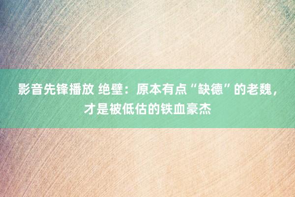 影音先锋播放 绝壁：原本有点“缺德”的老魏，才是被低估的铁血豪杰