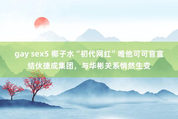 gay sex5 椰子水“初代网红”唯他可可官宣结伙捷成集团，与华彬关系悄然生变