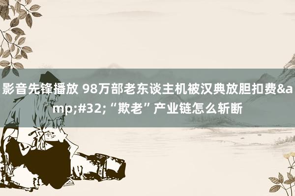 影音先锋播放 98万部老东谈主机被汉典放胆扣费&#32;“欺老”产业链怎么斩断