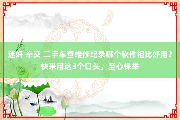 迷奸 拳交 二手车查维修纪录哪个软件相比好用？快来用这3个口头，至心保举