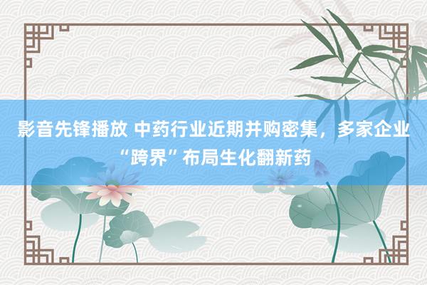 影音先锋播放 中药行业近期并购密集，多家企业“跨界”布局生化翻新药