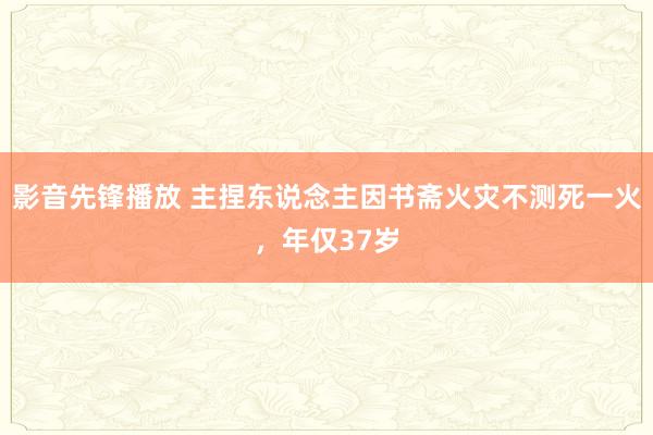 影音先锋播放 主捏东说念主因书斋火灾不测死一火，年仅37岁