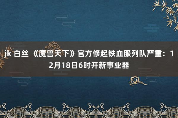 jk 白丝 《魔兽天下》官方修起铁血服列队严重：12月18日6时开新事业器