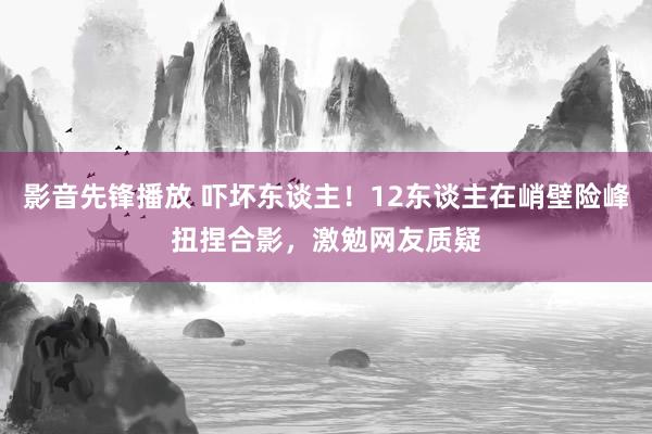 影音先锋播放 吓坏东谈主！12东谈主在峭壁险峰扭捏合影，激勉网友质疑