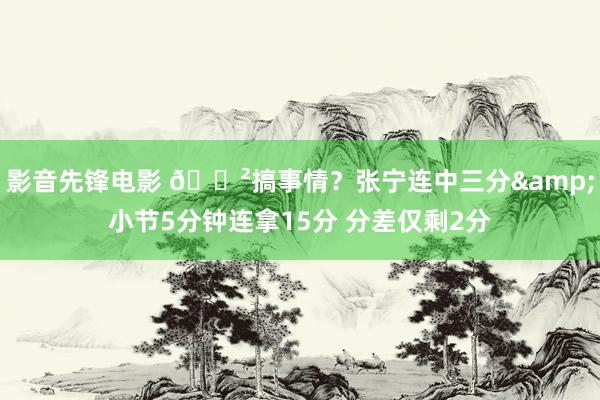 影音先锋电影 😲搞事情？张宁连中三分&小节5分钟连拿15分 分差仅剩2分