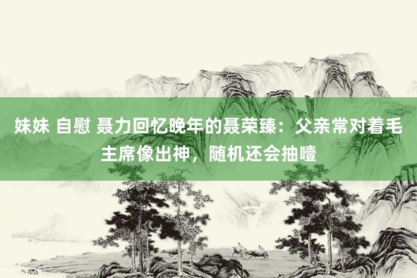 妹妹 自慰 聂力回忆晚年的聂荣臻：父亲常对着毛主席像出神，随机还会抽噎