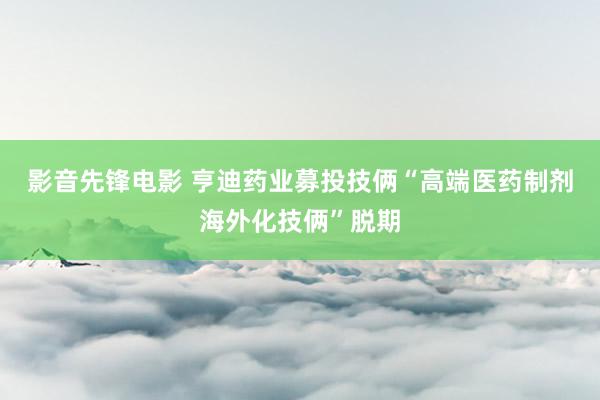 影音先锋电影 亨迪药业募投技俩“高端医药制剂海外化技俩”脱期