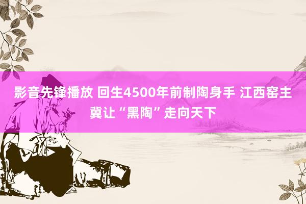 影音先锋播放 回生4500年前制陶身手 江西窑主冀让“黑陶”走向天下