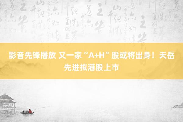 影音先锋播放 又一家“A+H”股或将出身！天岳先进拟港股上市