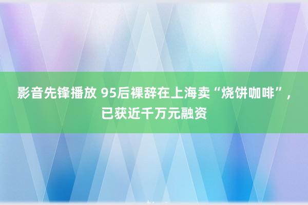 影音先锋播放 95后裸辞在上海卖“烧饼咖啡”，已获近千万元融资