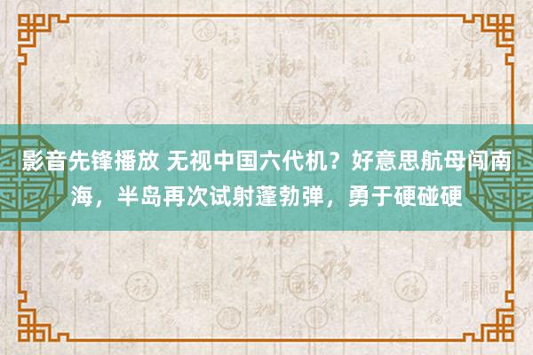 影音先锋播放 无视中国六代机？好意思航母闯南海，半岛再次试射蓬勃弹，勇于硬碰硬