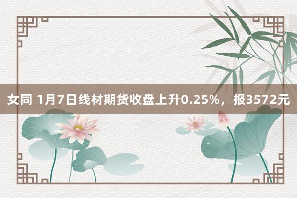 女同 1月7日线材期货收盘上升0.25%，报3572元