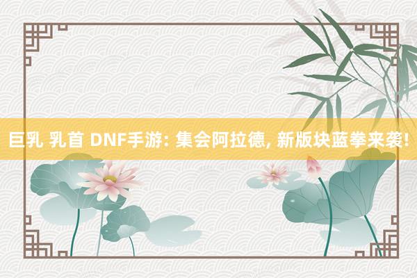 巨乳 乳首 DNF手游: 集会阿拉德， 新版块蓝拳来袭!