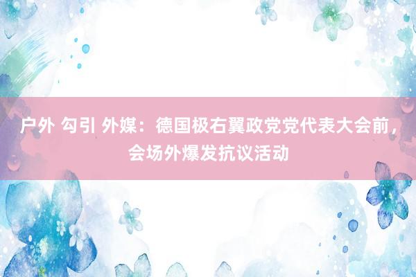 户外 勾引 外媒：德国极右翼政党党代表大会前，会场外爆发抗议活动