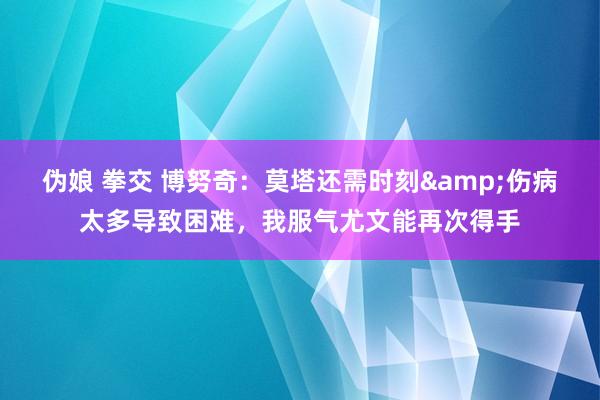 伪娘 拳交 博努奇：莫塔还需时刻&伤病太多导致困难，我服气尤文能再次得手