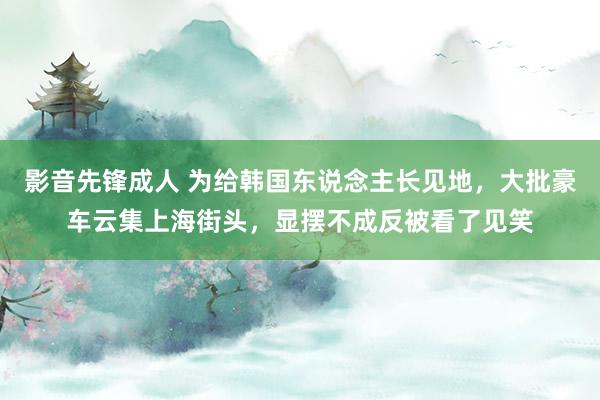 影音先锋成人 为给韩国东说念主长见地，大批豪车云集上海街头，显摆不成反被看了见笑