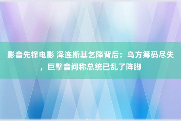 影音先锋电影 泽连斯基乞降背后：乌方筹码尽失，巨擘音问称总统已乱了阵脚