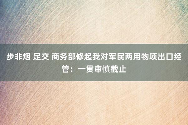 步非烟 足交 商务部修起我对军民两用物项出口经管：一贯审慎截止