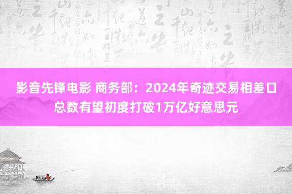 影音先锋电影 商务部：2024年奇迹交易相差口总数有望初度打破1万亿好意思元