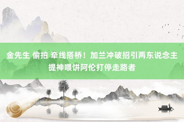 金先生 偷拍 牵线搭桥！加兰冲破招引两东说念主提神喂饼阿伦打停走路者