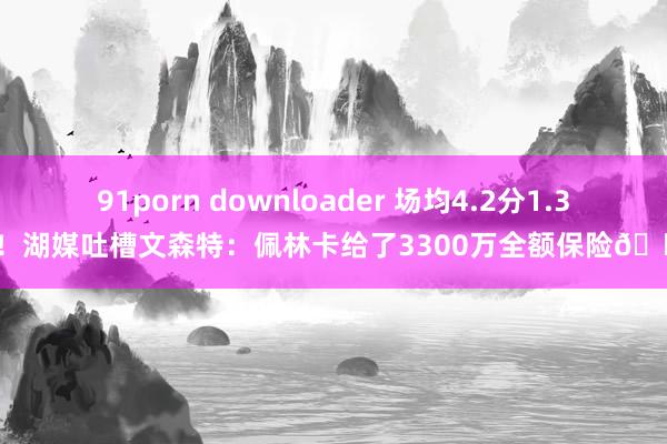 91porn downloader 场均4.2分1.3板！湖媒吐槽文森特：佩林卡给了3300万全额保险😭