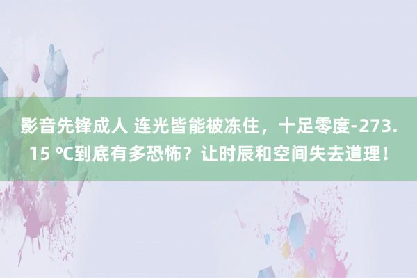 影音先锋成人 连光皆能被冻住，十足零度-273.15 ℃到底有多恐怖？让时辰和空间失去道理！