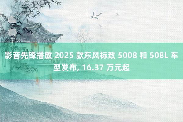 影音先锋播放 2025 款东风标致 5008 和 508L 车型发布, 16.37 万元起