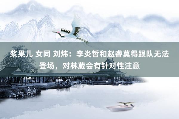 浆果儿 女同 刘炜：李炎哲和赵睿莫得跟队无法登场，对林葳会有针对性注意